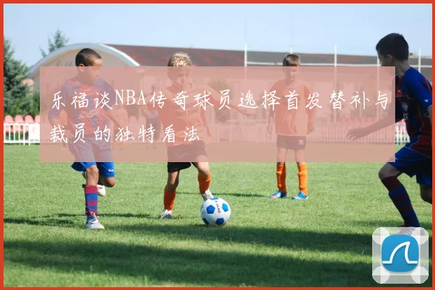 乐福谈NBA传奇球员选择首发替补与裁员的独特看法