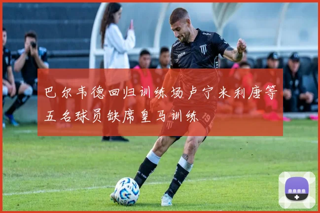 巴尔韦德回归训练场卢宁米利唐等五名球员缺席皇马训练