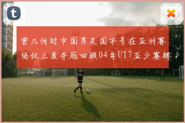 曾几何时中国男足国字号在亚洲赛场仅三度夺冠回顾04年U17亚少赛辉煌时刻