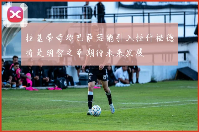 拉基蒂奇称巴萨若能引入拉什福德将是明智之举期待未来发展