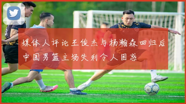 媒体人评论王俊杰与杨瀚森回归后中国男篮主场失利令人困惑