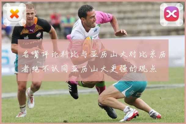 名嘴评论科比与亚历山大对比亲历者绝不认同亚历山大更强的观点
