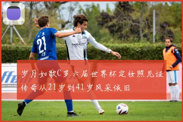 岁月如歌C罗六届世界杯定妆照见证传奇从21岁到41岁风采依旧