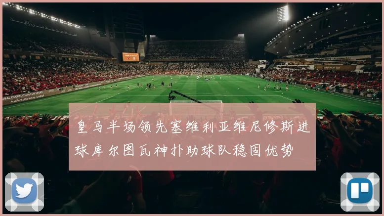 皇马半场领先塞维利亚维尼修斯进球库尔图瓦神扑助球队稳固优势