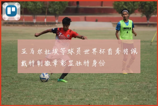 亚马尔杜埃等球员世界杯首秀将佩戴特制徽章彰显独特身份
