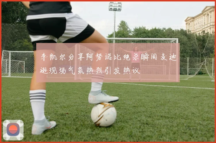 李凯尔分享阿努诺比绝杀瞬间麦迪逊现场气氛热烈引发热议