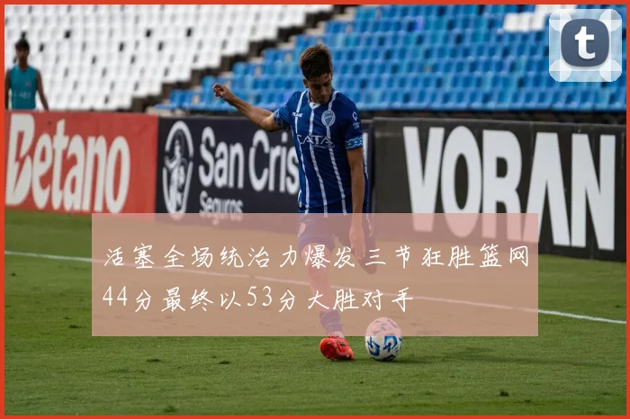 活塞全场统治力爆发三节狂胜篮网44分最终以53分大胜对手
