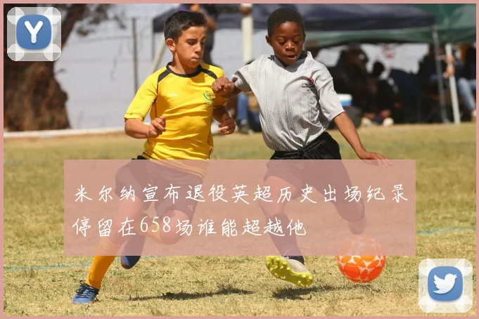 米尔纳宣布退役英超历史出场纪录停留在658场谁能超越他