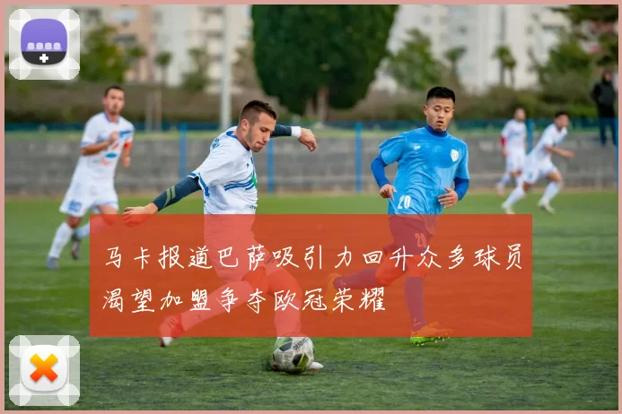 马卡报道巴萨吸引力回升众多球员渴望加盟争夺欧冠荣耀