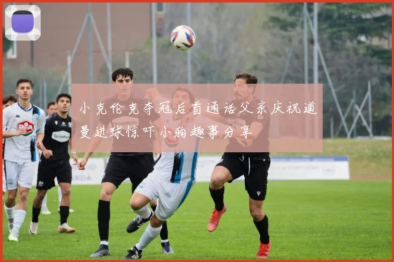 小克伦克夺冠后首通话父亲庆祝道曼进球惊吓小狗趣事分享