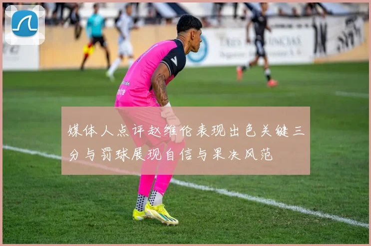 媒体人点评赵维伦表现出色关键三分与罚球展现自信与果决风范