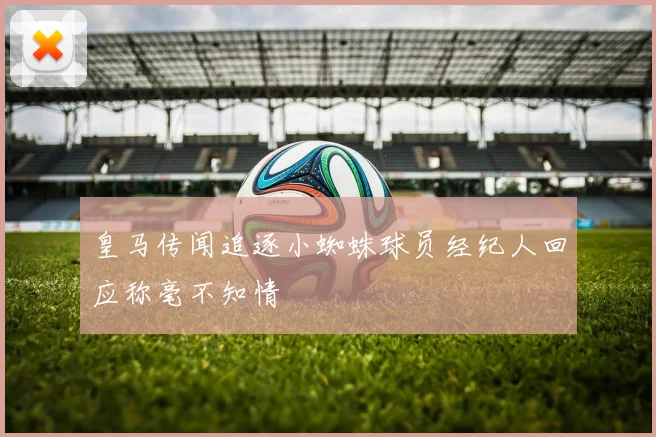 皇马传闻追逐小蜘蛛球员经纪人回应称毫不知情